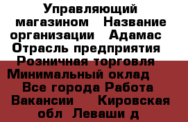 Управляющий магазином › Название организации ­ Адамас › Отрасль предприятия ­ Розничная торговля › Минимальный оклад ­ 1 - Все города Работа » Вакансии   . Кировская обл.,Леваши д.